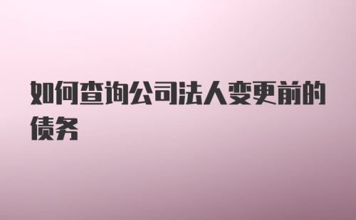 如何查询公司法人变更前的债务