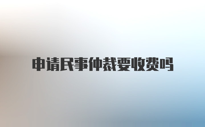 申请民事仲裁要收费吗