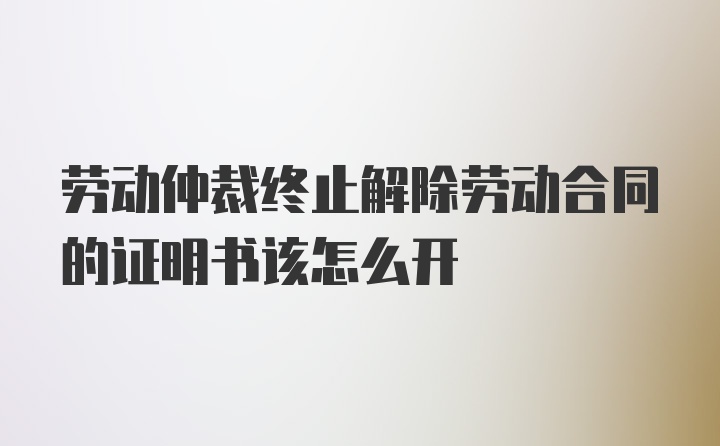 劳动仲裁终止解除劳动合同的证明书该怎么开