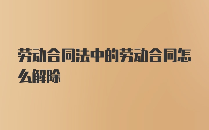 劳动合同法中的劳动合同怎么解除