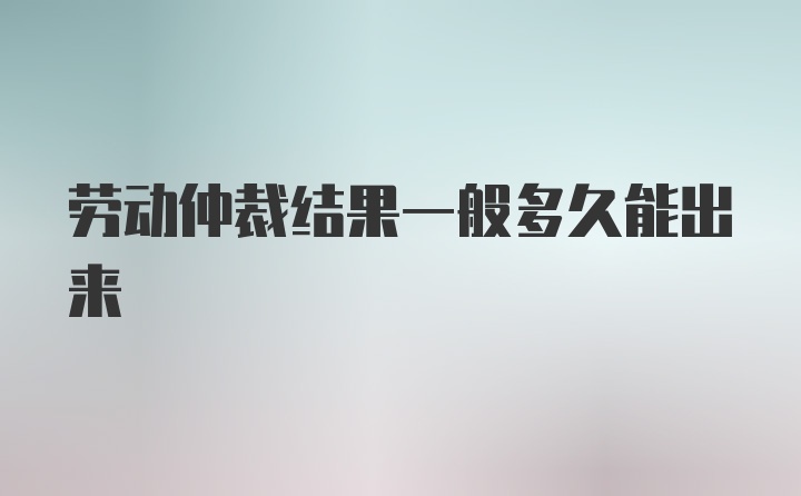 劳动仲裁结果一般多久能出来