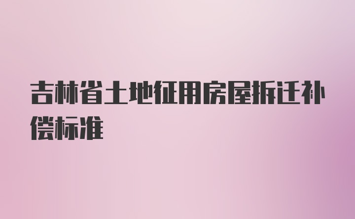 吉林省土地征用房屋拆迁补偿标准