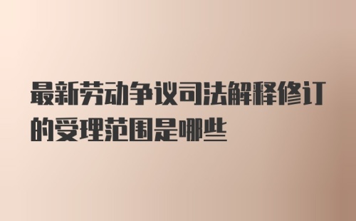 最新劳动争议司法解释修订的受理范围是哪些