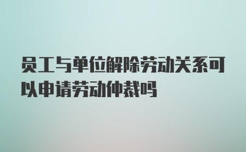 员工与单位解除劳动关系可以申请劳动仲裁吗