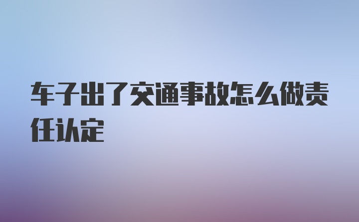 车子出了交通事故怎么做责任认定