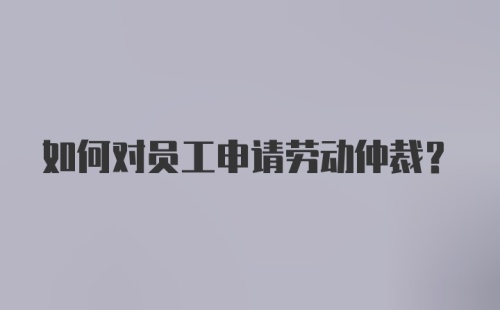 如何对员工申请劳动仲裁?