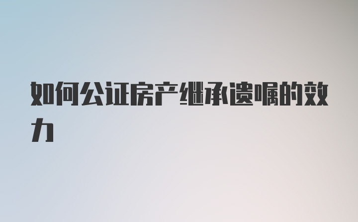 如何公证房产继承遗嘱的效力