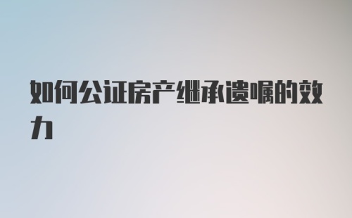 如何公证房产继承遗嘱的效力