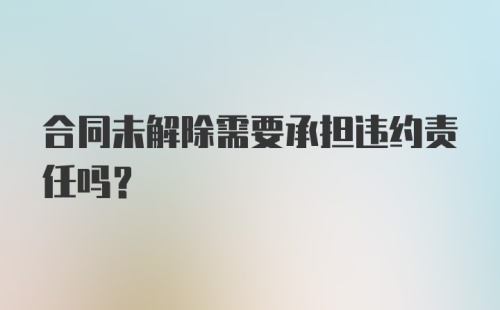 合同未解除需要承担违约责任吗？