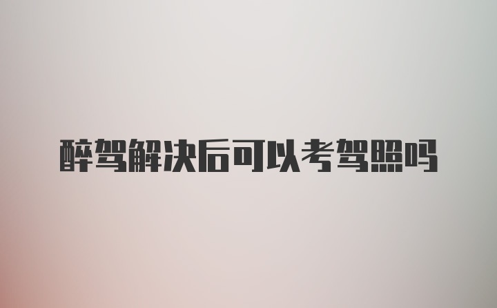 醉驾解决后可以考驾照吗