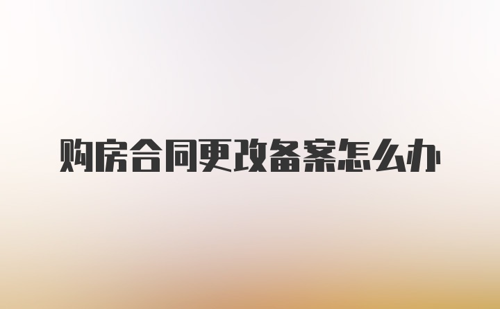 购房合同更改备案怎么办