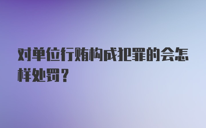 对单位行贿构成犯罪的会怎样处罚？