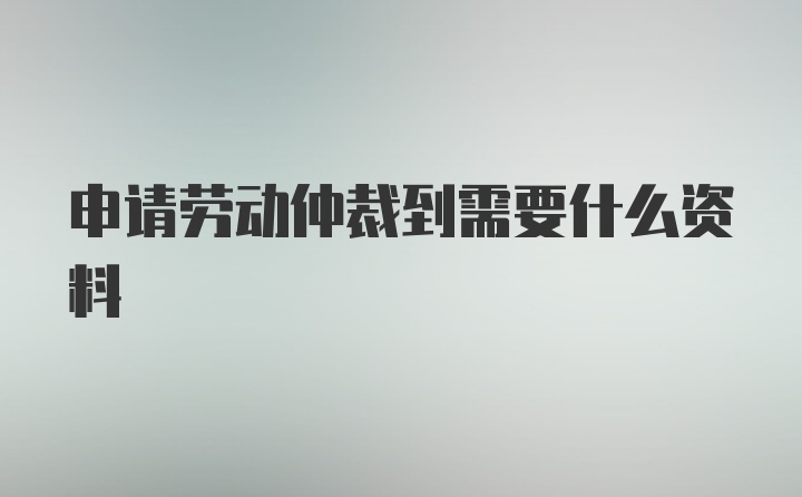 申请劳动仲裁到需要什么资料