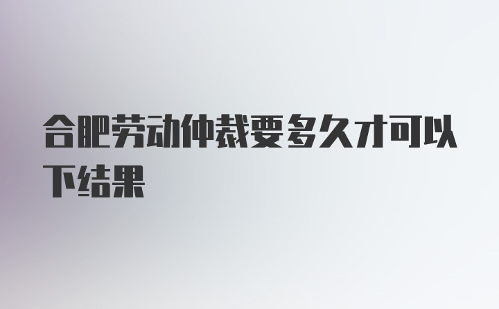 合肥劳动仲裁要多久才可以下结果