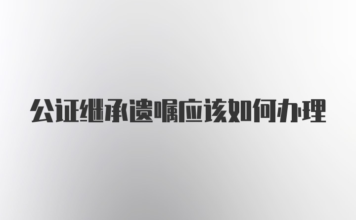 公证继承遗嘱应该如何办理