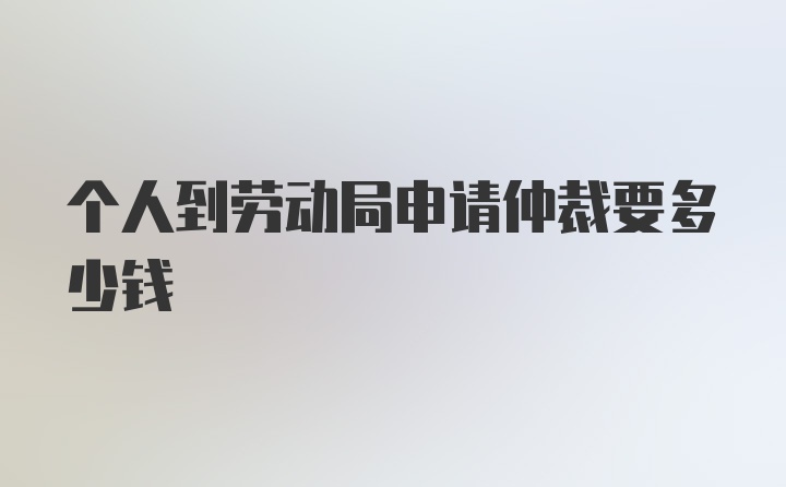 个人到劳动局申请仲裁要多少钱