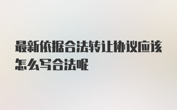 最新依据合法转让协议应该怎么写合法呢