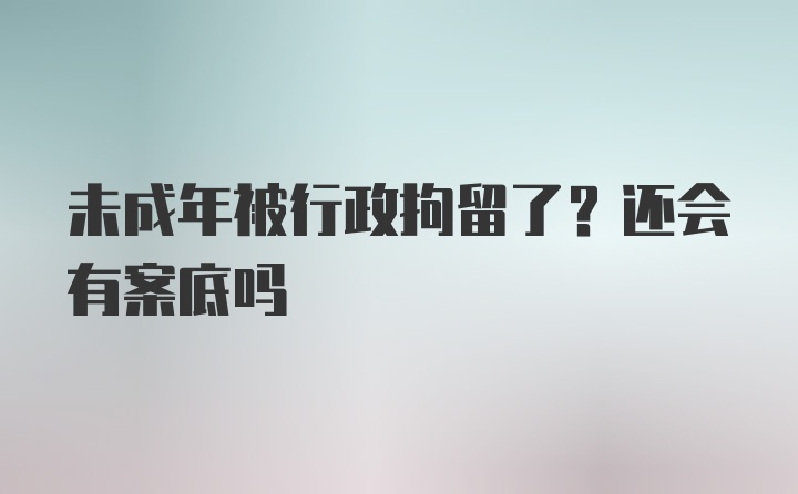 未成年被行政拘留了？还会有案底吗