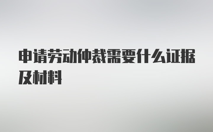 申请劳动仲裁需要什么证据及材料