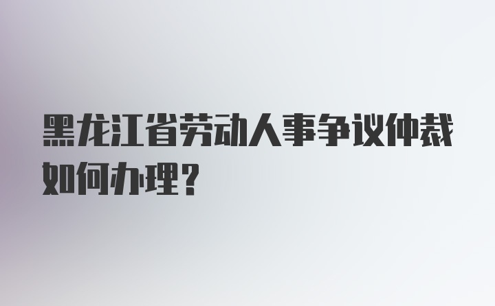 黑龙江省劳动人事争议仲裁如何办理？