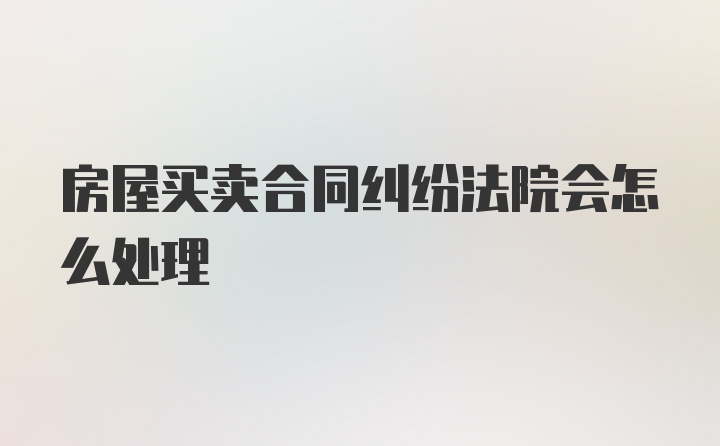 房屋买卖合同纠纷法院会怎么处理