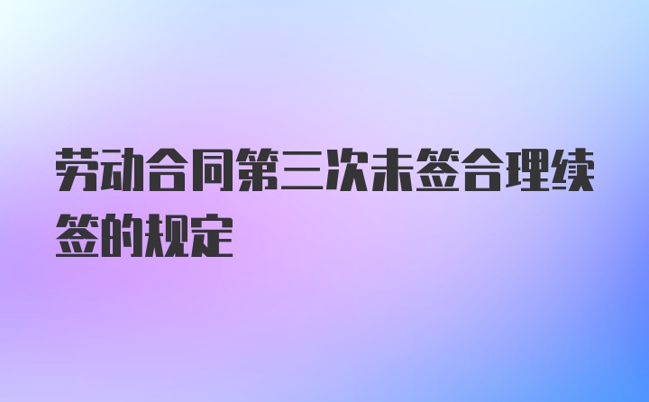 劳动合同第三次未签合理续签的规定