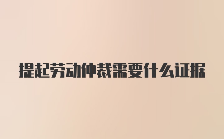 提起劳动仲裁需要什么证据