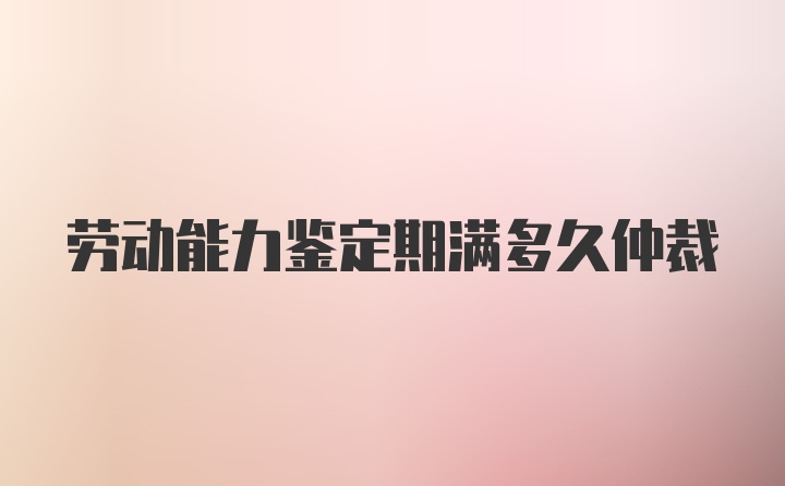 劳动能力鉴定期满多久仲裁