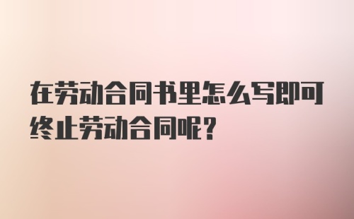 在劳动合同书里怎么写即可终止劳动合同呢？