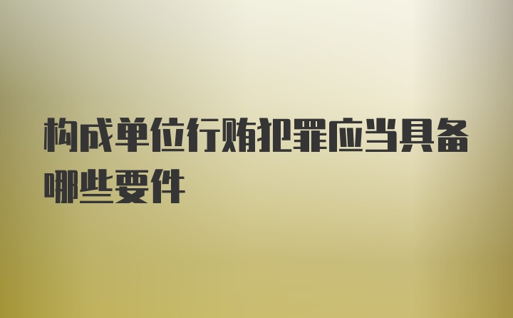 构成单位行贿犯罪应当具备哪些要件