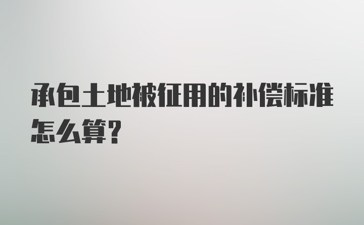 承包土地被征用的补偿标准怎么算？