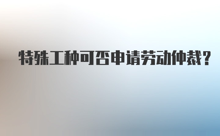 特殊工种可否申请劳动仲裁？