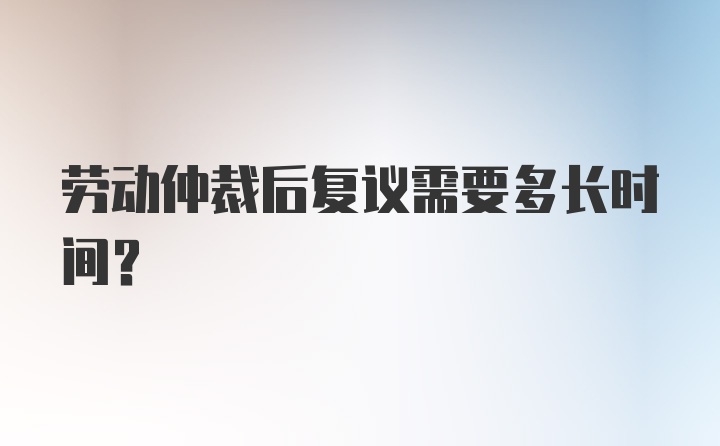 劳动仲裁后复议需要多长时间？