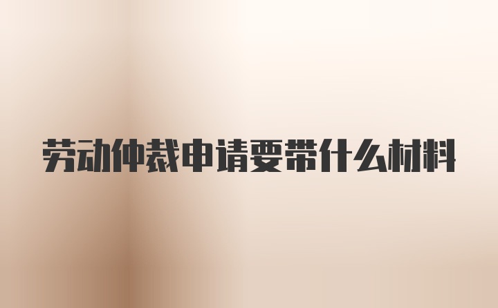 劳动仲裁申请要带什么材料