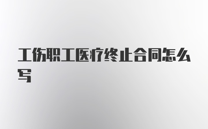 工伤职工医疗终止合同怎么写