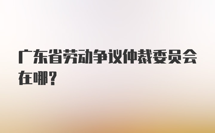 广东省劳动争议仲裁委员会在哪?