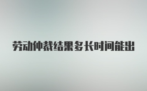 劳动仲裁结果多长时间能出