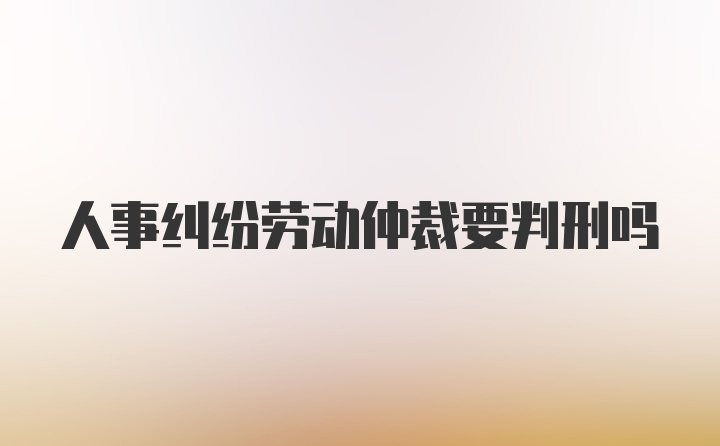 人事纠纷劳动仲裁要判刑吗