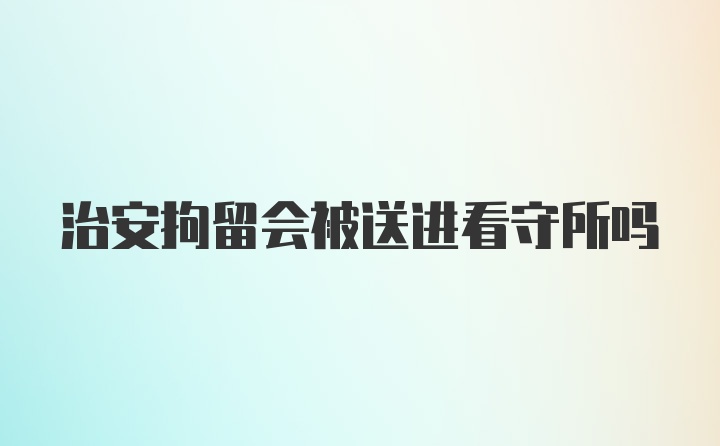 治安拘留会被送进看守所吗