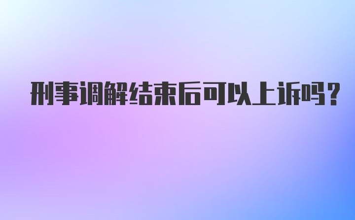 刑事调解结束后可以上诉吗？