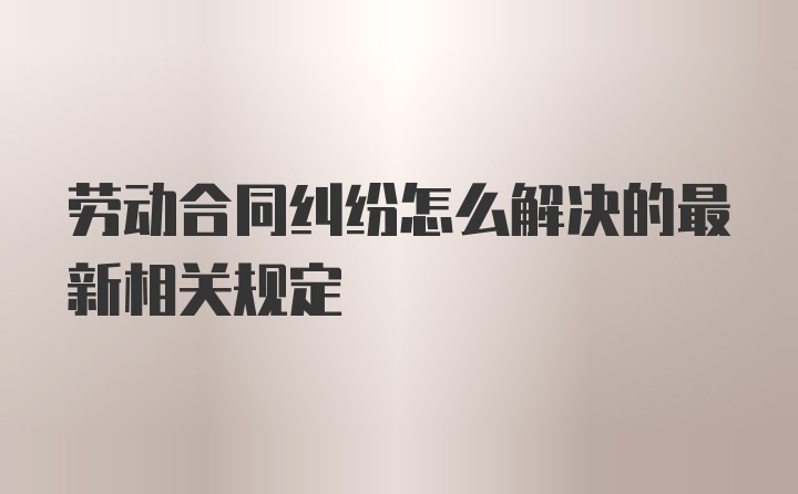 劳动合同纠纷怎么解决的最新相关规定