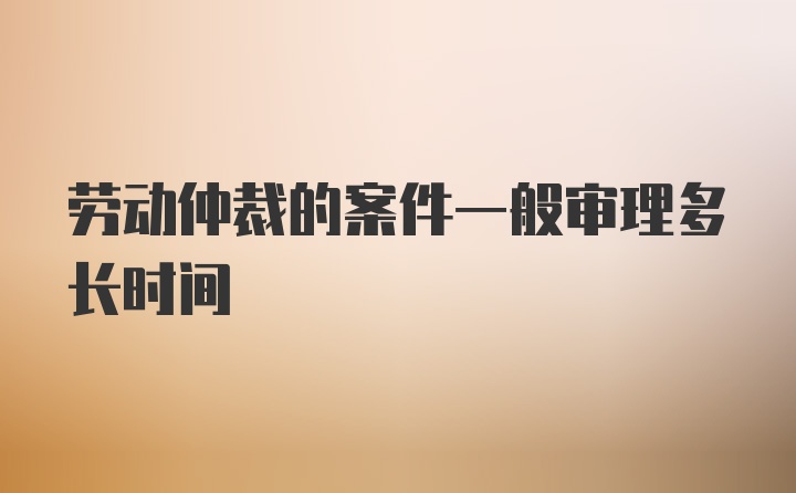 劳动仲裁的案件一般审理多长时间