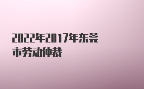 2022年2017年东莞市劳动仲裁