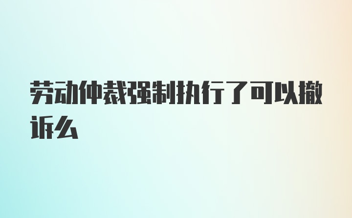 劳动仲裁强制执行了可以撤诉么