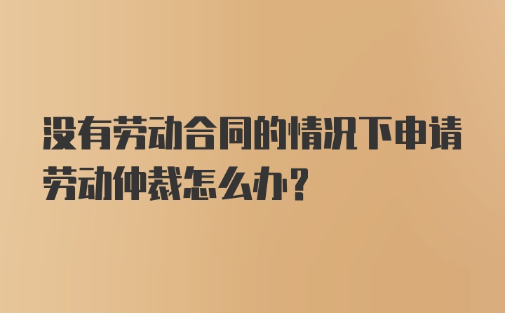 没有劳动合同的情况下申请劳动仲裁怎么办？