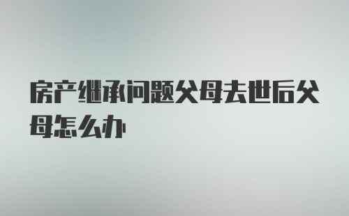 房产继承问题父母去世后父母怎么办