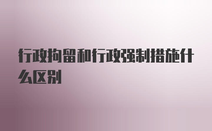 行政拘留和行政强制措施什么区别