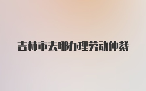 吉林市去哪办理劳动仲裁