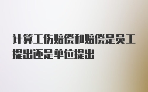 计算工伤赔偿和赔偿是员工提出还是单位提出