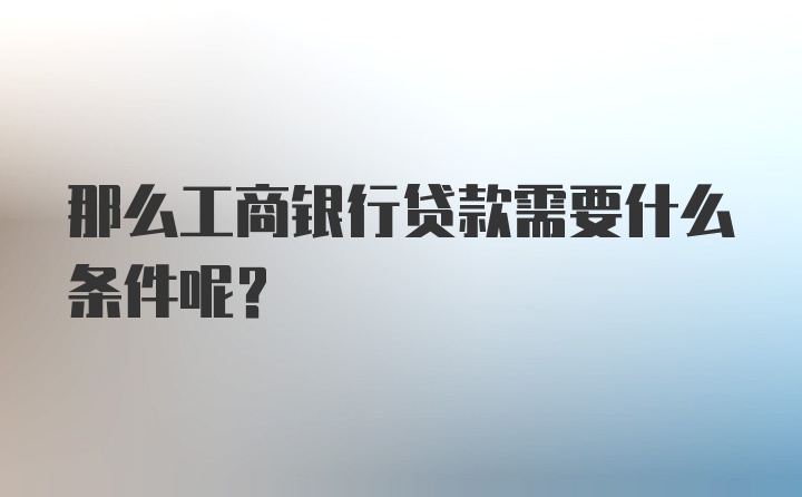 那么工商银行贷款需要什么条件呢？